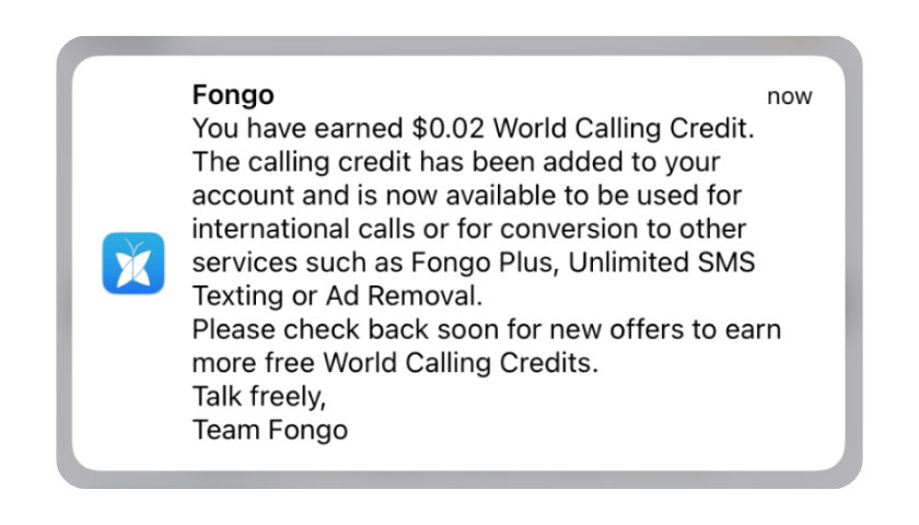 Message from Fongo: You have earned $0.02 World Calling Credit. The calling credit has been added to your account and is now available to be used for international calls or for conversion to other services such as Fongo Plus, Unlimited SMS Texting or Ad Removal. Please check back soon for new offers to earn more free World Calling Credits. Talk freely, Team Fongo
